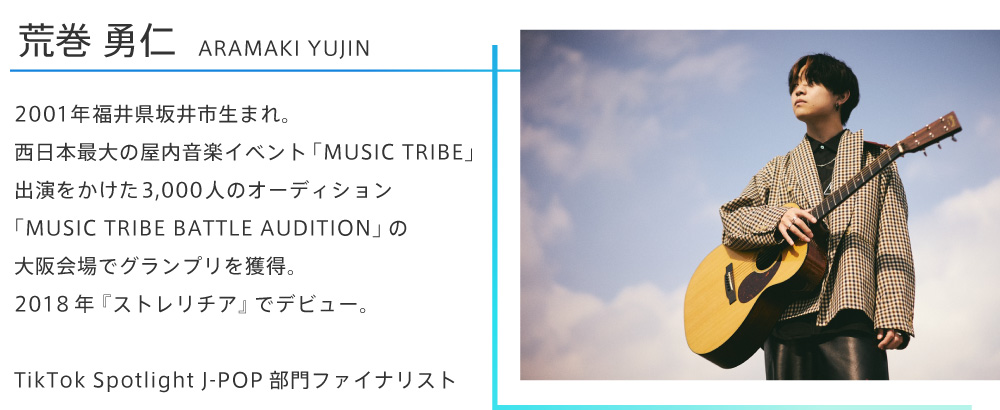 荒巻勇仁。2001年福井県坂井市生まれ。西日本最大の屋内音楽イベント「MUSIC TRIBE」出演をかけた3,000人のオーディション「MUSIC TRIBE BATTLE AUDITION」の大阪会場でグランプリを獲得。2018年『ストレリチア』でデビュー。TikTok Spotlight J-POP部門ファイナリスト